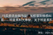 吃瓜资讯全网热议：从权谋到情感纠葛——明星黑料大串联，关于明星黑料