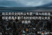 吃瓜资讯全网热议专题：深入分析当明星遭遇多重打击时如何利用公关反转局势