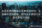 在线免费观看每日大赛高光时刻：全面解析官网更新、国内选手表现与反差大赛激烈对决