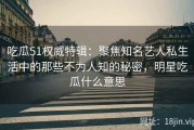 吃瓜51权威特辑：聚焦知名艺人私生活中的那些不为人知的秘密，明星吃瓜什么意思