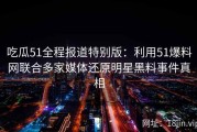 吃瓜51全程报道特别版：利用51爆料网联合多家媒体还原明星黑料事件真相
