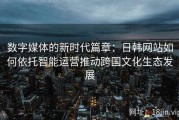 数字媒体的新时代篇章：日韩网站如何依托智能运营推动跨国文化生态发展