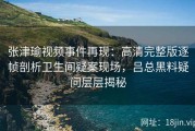 张津瑜视频事件再现：高清完整版逐帧剖析卫生间疑案现场，吕总黑料疑问层层揭秘