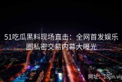 51吃瓜黑料现场直击：全网首发娱乐圈私密交易内幕大曝光