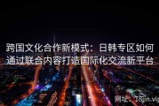 跨国文化合作新模式：日韩专区如何通过联合内容打造国际化交流新平台