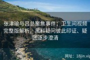 张津瑜与吕总聚焦事件：卫生间视频完整版解析，黑料疑问彼此印证、疑团逐步澄清