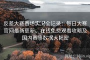 反差大赛赛场实况全记录：每日大赛官网最新更新、在线免费观看攻略及国内赛事数据大揭密