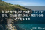 每日大赛今日热点全解析：官方平台更新、在线直播及反差大赛国内各路选手精彩争辉