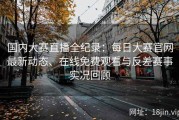 国内大赛直播全纪录：每日大赛官网最新动态、在线免费观看与反差赛事实况回顾