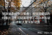 张津瑜事件今日聚焦：视频完整版在线播出卫生间疑案现场，吕总黑料疑问激起大量未解谜团