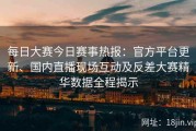 每日大赛今日赛事热报：官方平台更新、国内直播现场互动及反差大赛精华数据全程揭示