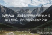 跨界内幕：黑料资源连续不断流出揭示了娱乐、商业领域的隐秘交集