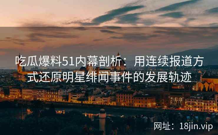 吃瓜爆料51内幕剖析：用连续报道方式还原明星绯闻事件的发展轨迹