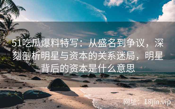 51吃瓜爆料特写：从盛名到争议，深刻剖析明星与资本的关系迷局，明星背后的资本是什么意思