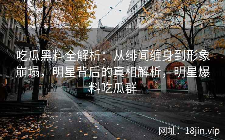 吃瓜黑料全解析：从绯闻缠身到形象崩塌，明星背后的真相解析，明星爆料吃瓜群