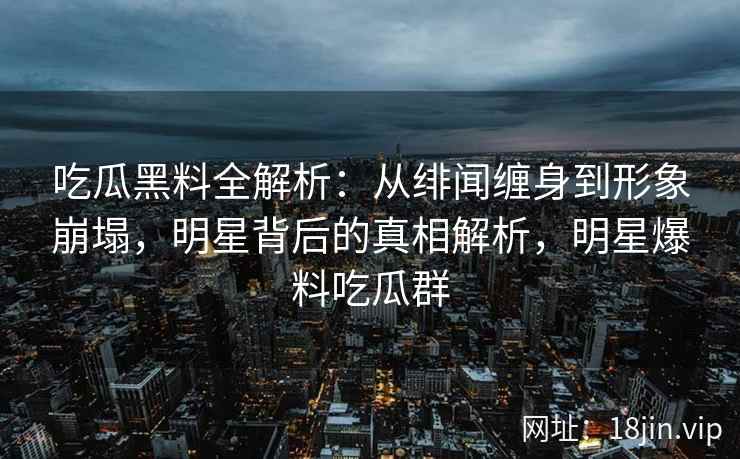 吃瓜黑料全解析：从绯闻缠身到形象崩塌，明星背后的真相解析，明星爆料吃瓜群