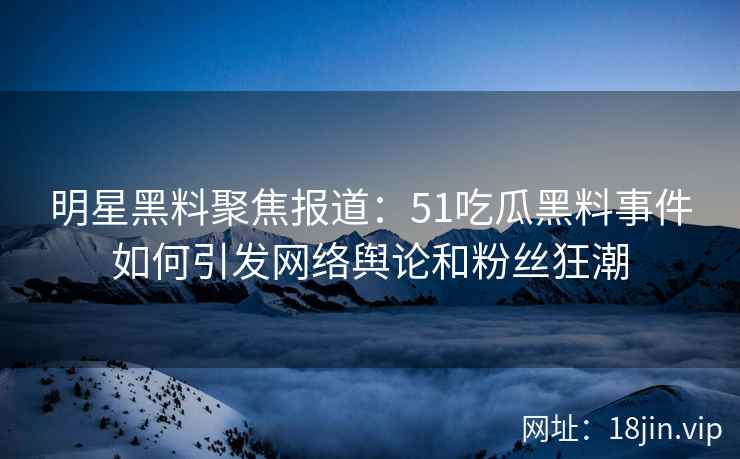 明星黑料聚焦报道：51吃瓜黑料事件如何引发网络舆论和粉丝狂潮