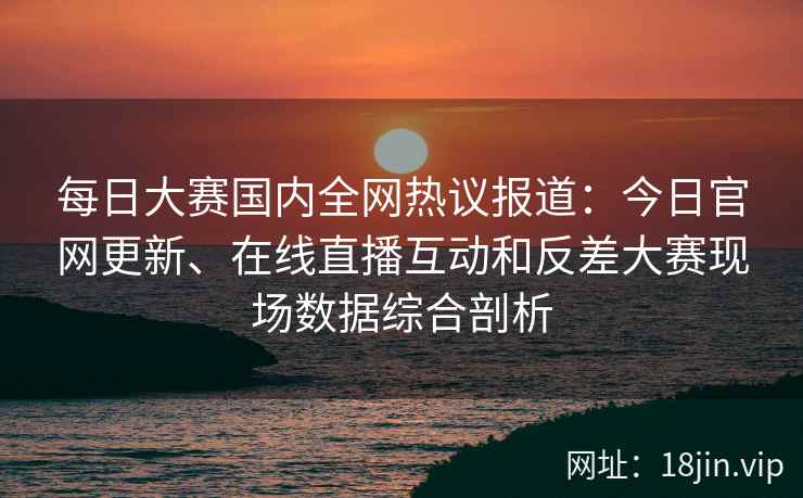 每日大赛国内全网热议报道：今日官网更新、在线直播互动和反差大赛现场数据综合剖析