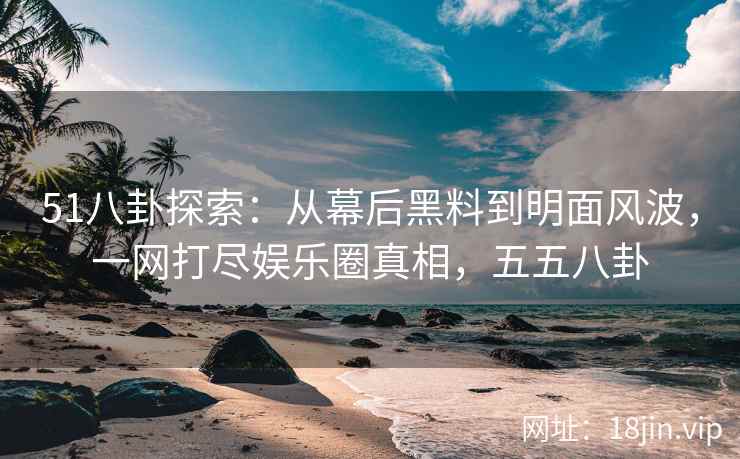 51八卦探索：从幕后黑料到明面风波，一网打尽娱乐圈真相，五五八卦
