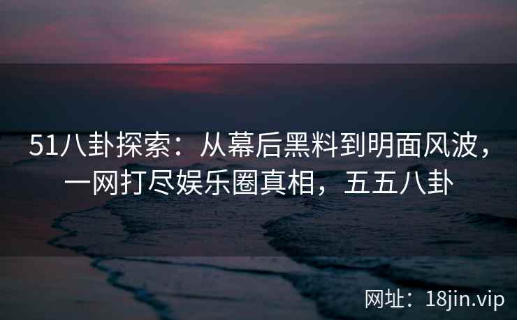 51八卦探索：从幕后黑料到明面风波，一网打尽娱乐圈真相，五五八卦