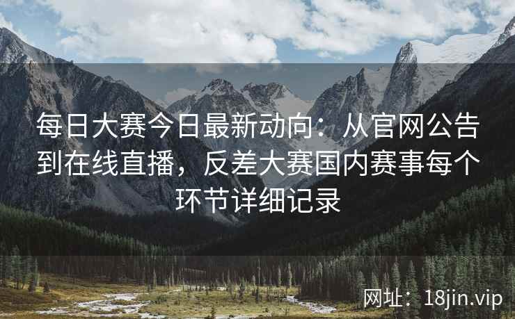 每日大赛今日最新动向：从官网公告到在线直播，反差大赛国内赛事每个环节详细记录