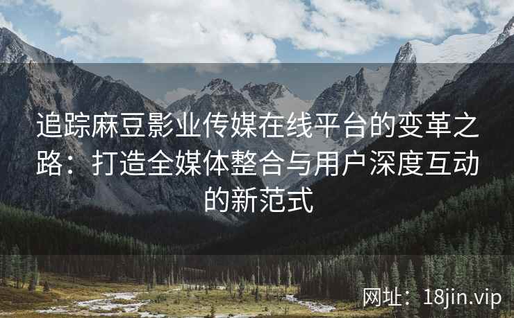 追踪麻豆影业传媒在线平台的变革之路：打造全媒体整合与用户深度互动的新范式