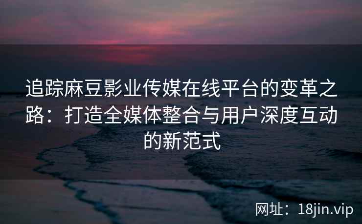 追踪麻豆影业传媒在线平台的变革之路：打造全媒体整合与用户深度互动的新范式