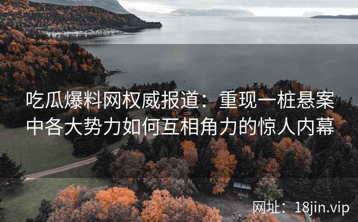 吃瓜爆料网权威报道：重现一桩悬案中各大势力如何互相角力的惊人内幕