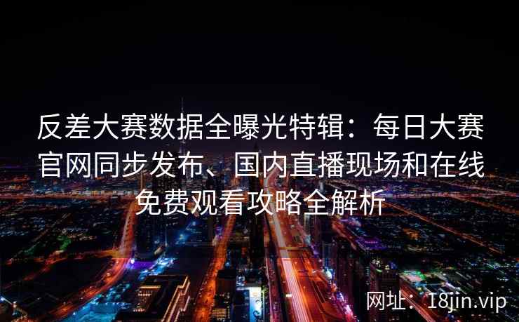 反差大赛数据全曝光特辑：每日大赛官网同步发布、国内直播现场和在线免费观看攻略全解析
