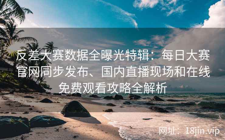 反差大赛数据全曝光特辑：每日大赛官网同步发布、国内直播现场和在线免费观看攻略全解析