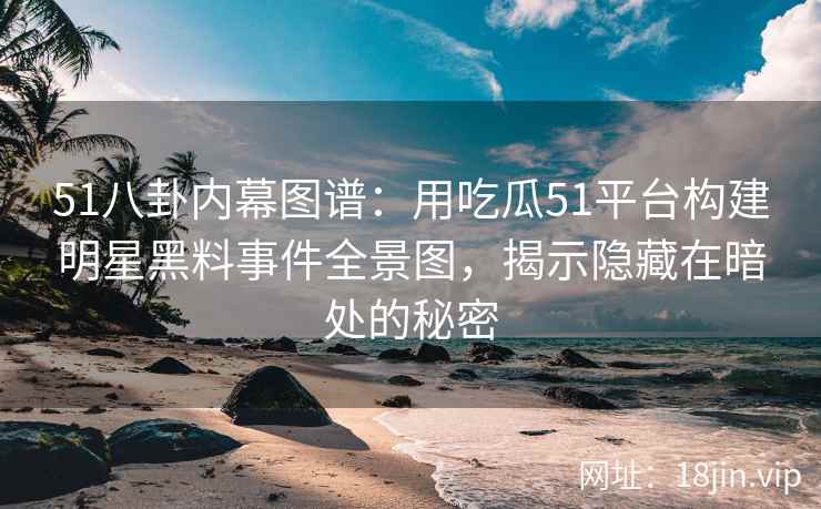 51八卦内幕图谱：用吃瓜51平台构建明星黑料事件全景图，揭示隐藏在暗处的秘密