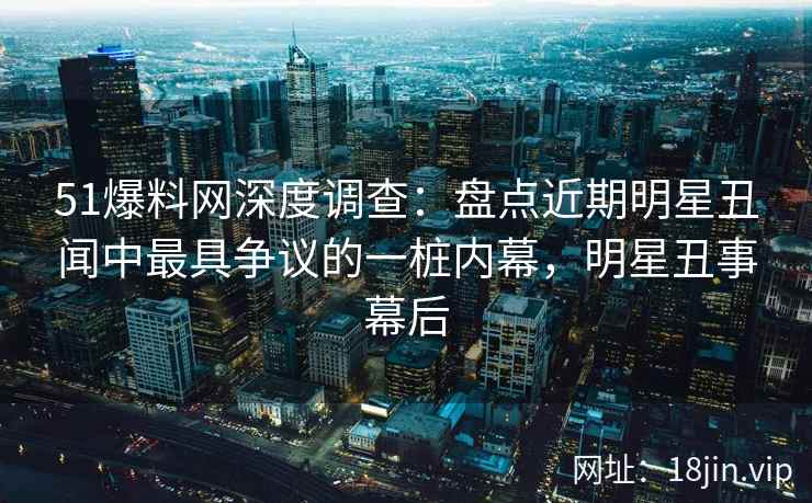 51爆料网深度调查：盘点近期明星丑闻中最具争议的一桩内幕，明星丑事幕后