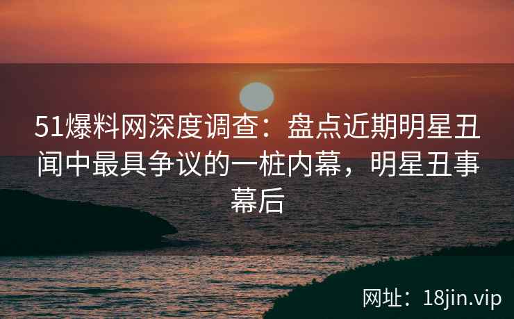 51爆料网深度调查：盘点近期明星丑闻中最具争议的一桩内幕，明星丑事幕后