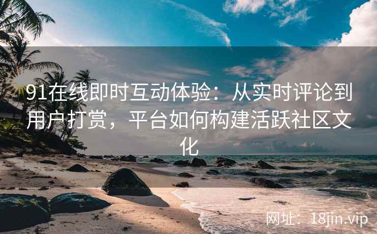 91在线即时互动体验：从实时评论到用户打赏，平台如何构建活跃社区文化