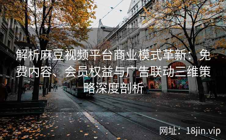 解析麻豆视频平台商业模式革新：免费内容、会员权益与广告联动三维策略深度剖析