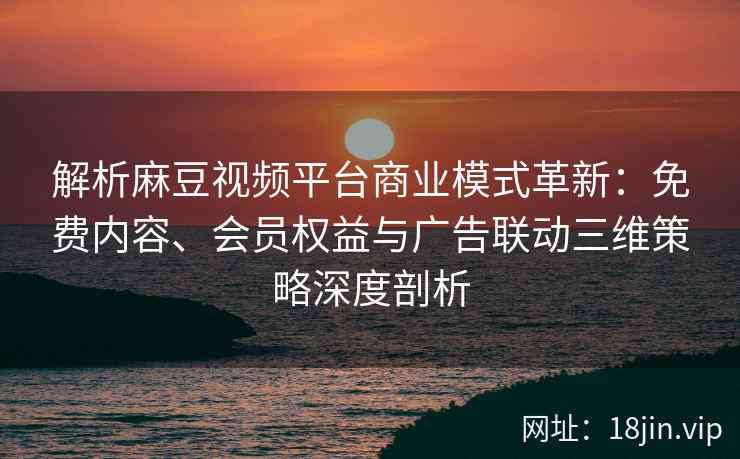 解析麻豆视频平台商业模式革新：免费内容、会员权益与广告联动三维策略深度剖析
