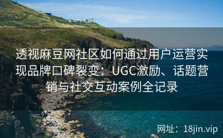 透视麻豆网社区如何通过用户运营实现品牌口碑裂变：UGC激励、话题营销与社交互动案例全记录