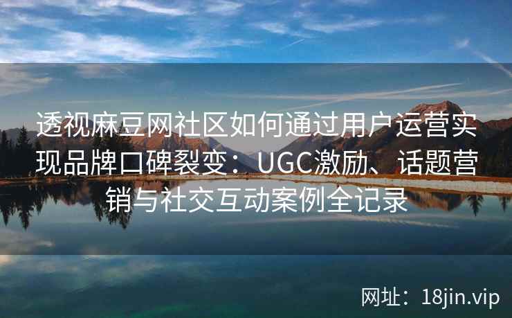 透视麻豆网社区如何通过用户运营实现品牌口碑裂变：UGC激励、话题营销与社交互动案例全记录