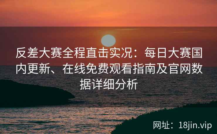 反差大赛全程直击实况：每日大赛国内更新、在线免费观看指南及官网数据详细分析