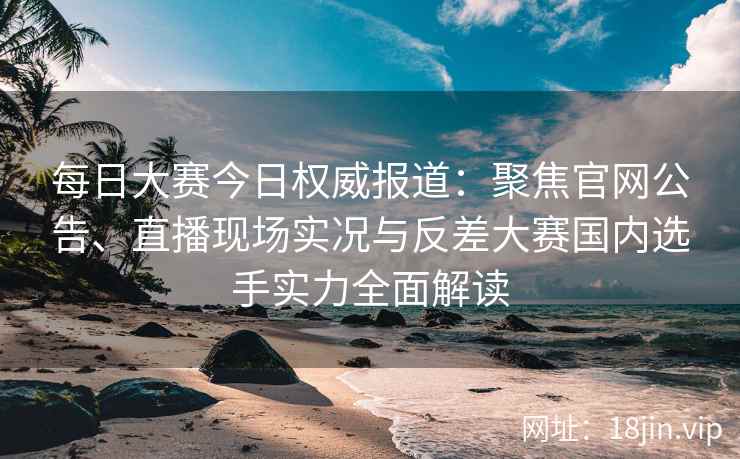 每日大赛今日权威报道：聚焦官网公告、直播现场实况与反差大赛国内选手实力全面解读