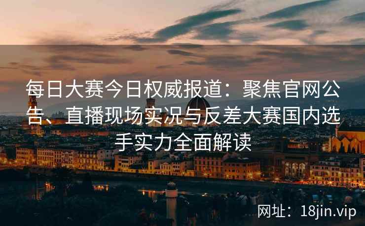 每日大赛今日权威报道：聚焦官网公告、直播现场实况与反差大赛国内选手实力全面解读
