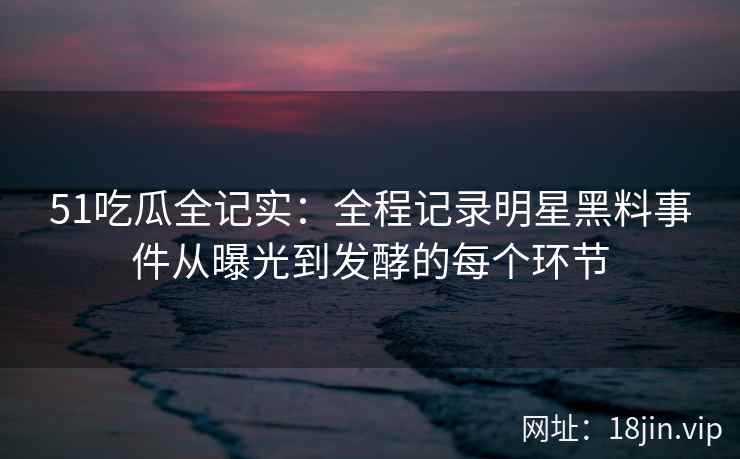 51吃瓜全记实：全程记录明星黑料事件从曝光到发酵的每个环节