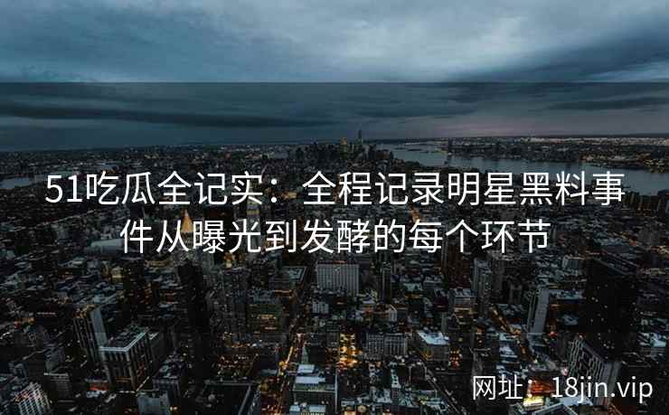 51吃瓜全记实：全程记录明星黑料事件从曝光到发酵的每个环节