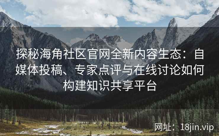 探秘海角社区官网全新内容生态：自媒体投稿、专家点评与在线讨论如何构建知识共享平台