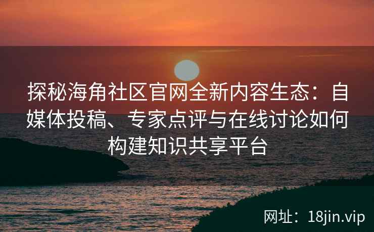 探秘海角社区官网全新内容生态：自媒体投稿、专家点评与在线讨论如何构建知识共享平台