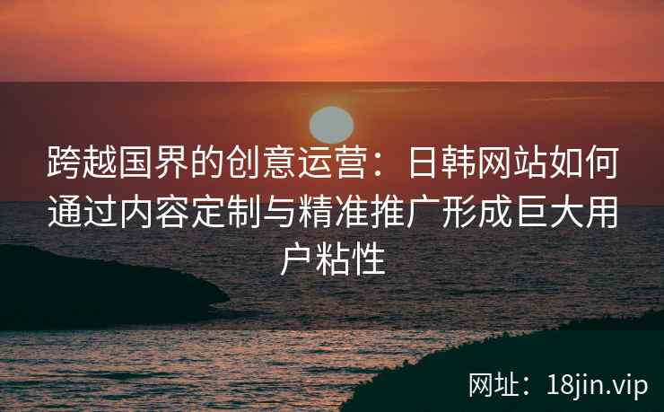 跨越国界的创意运营：日韩网站如何通过内容定制与精准推广形成巨大用户粘性