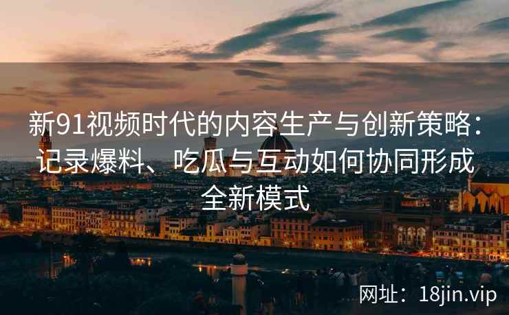 新91视频时代的内容生产与创新策略：记录爆料、吃瓜与互动如何协同形成全新模式