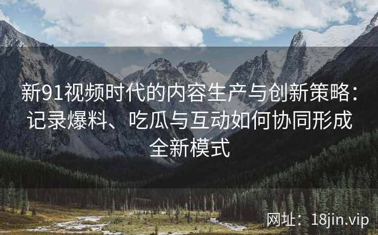 新91视频时代的内容生产与创新策略：记录爆料、吃瓜与互动如何协同形成全新模式