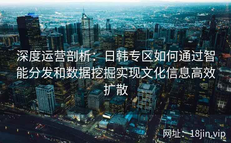 深度运营剖析：日韩专区如何通过智能分发和数据挖掘实现文化信息高效扩散