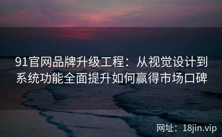 91官网品牌升级工程：从视觉设计到系统功能全面提升如何赢得市场口碑